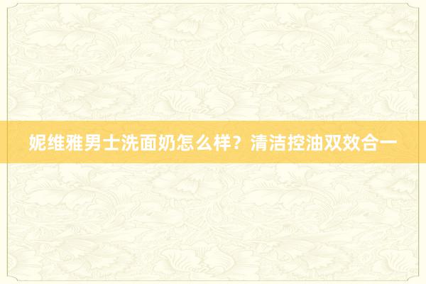 妮维雅男士洗面奶怎么样？清洁控油双效合一